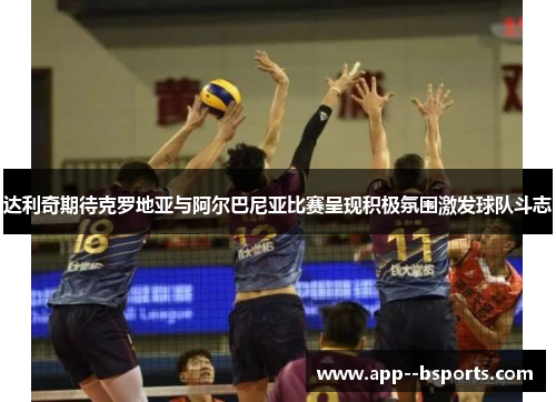 达利奇期待克罗地亚与阿尔巴尼亚比赛呈现积极氛围激发球队斗志