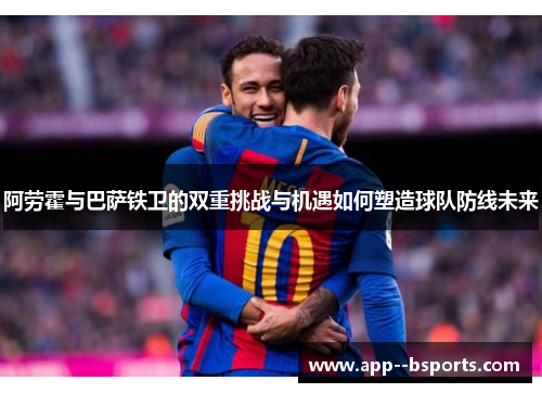 阿劳霍与巴萨铁卫的双重挑战与机遇如何塑造球队防线未来