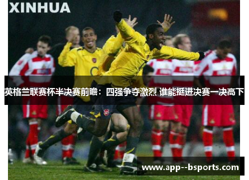 英格兰联赛杯半决赛前瞻：四强争夺激烈 谁能挺进决赛一决高下